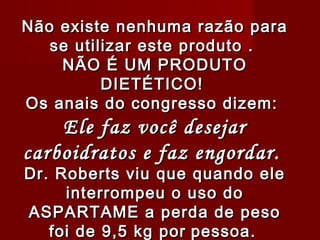 Não existe nenhuma razão para
   se utilizar este produto .
    NÃO É UM PRODUTO
          DIETÉTICO!
Os anais do congresso dizem:
    Ele faz você desejar
carboidratos e faz engordar.
Dr. Roberts viu que quando ele
     interrompeu o uso do
ASPARTAME a perda de peso
   foi de 9,5 kg por pessoa.
 
