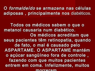 O formaldeído se armazena nas células
adiposas , principalmente nos diabéticos.
                     


   Todos os médicos sabem o que o
metanol causaria num diabético.
            Os médicos acreditam que
seus pacientes têm retinopatia, quando
     de fato, o mal é causado pelo
ASPARTAME. O ASPARTAME mantém
 o açúcar sangüíneo fora de controle ,
  fazendo com que muitos pacientes
 entrem em coma. Infelizmente, muitos
 