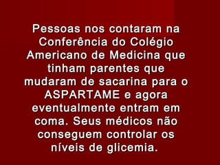 Pessoas nos contaram na
  Conferência do Colégio
Americano de Medicina que
    tinham parentes que
mudaram de sacarina para o
   ASPARTAME e agora
 eventualmente entram em
 coma. Seus médicos não
  conseguem controlar os
     níveis de glicemia.
 
