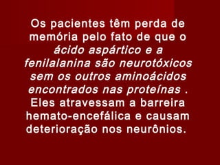 Os pacientes têm perda de
 memória pelo fato de que o
      ácido aspártico e a
fenilalanina são neurotóxicos
  sem os outros aminoácidos
 encontrados nas proteínas .
  Eles atravessam a barreira
 hemato-encefálica e causam
 deterioração nos neurônios.
 