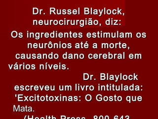 Dr. Russel Blaylock,
     neurocirurgião, diz:
                




Os ingredientes estimulam os
    neurônios até a morte,
 causando dano cerebral em
vários níveis.
                Dr. Blaylock
 escreveu um livro intitulada:
 'Excitotoxinas: O Gosto que
 Mata.
 