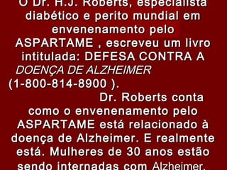 O Dr. H.J. Roberts, especialista
    diabético e perito mundial em
         envenenamento pelo
  ASPARTAME , escreveu um livro
   intitulada: DEFESA CONTRA A
  DOENÇA DE ALZHEIMER
(1-800-814-8900 ).
                 Dr. Roberts conta
    como o envenenamento pelo
  ASPARTAME está relacionado à
 doença de Alzheimer. E realmente
  está. Mulheres de 30 anos estão
 
