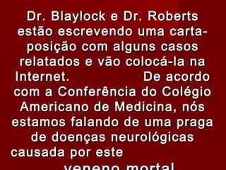 Dr. Blaylock e Dr. Roberts
  estão escrevendo uma carta-
   posição com alguns casos
  relatados e vão colocá-la na
 Internet.           De acordo
com a Conferência do Colégio
  Americano de Medicina, nós
estamos falando de uma praga
    de doenças neurológicas
causada por este
 