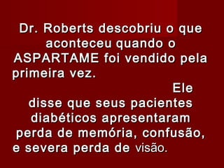 Dr. Roberts descobriu o que
      aconteceu quando o
ASPARTAME foi vendido pela
primeira vez.
                         Ele
   disse que seus pacientes
   diabéticos apresentaram
perda de memória, confusão,
e severa perda de visão.
 