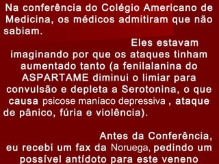 Na conferência do Colégio Americano de
Medicina, os médicos admitiram que não
sabiam.
                          Eles estavam
 imaginando por que os ataques tinham
   aumentado tanto (a fenilalanina do
   ASPARTAME diminui o limiar para
convulsão e depleta a Serotonina, o que
 causa psicose maníaco depressiva , ataque
de pânico, fúria e violência).

                  Antes da Conferência,
eu recebi um fax da Noruega, pedindo um
  possível antídoto para este veneno
 
