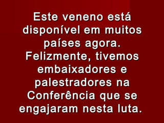 Este veneno está
 disponível em muitos
     países agora.
 Felizmente, tivemos
    embaixadores e
   palestradores na
  Conferência que se
engajaram nesta luta.
 