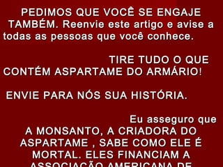 PEDIMOS QUE VOCÊ SE ENGAJE
 TAMBÉM. Reenvie este artigo e avise a
todas as pessoas que você conhece.

              TIRE TUDO O QUE
CONTÉM ASPARTAME DO ARMÁRIO !

ENVIE PARA NÓS SUA HISTÓRIA.

                    Eu asseguro que
    A MONSANTO, A CRIADORA DO
   ASPARTAME , SABE COMO ELE É
     MORTAL. ELES FINANCIAM A
 