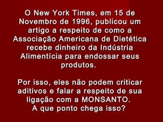 O New York Times, em 15 de
 Novembro de 1996, publicou um
    artigo a respeito de como a
Associação Americana de Dietética
   recebe dinheiro da Indústria
  Alimentícia para endossar seus
             produtos.
                    
 Por isso, eles não podem criticar
 aditivos e falar a respeito de sua
   ligação com a MONSANTO.
     A que ponto chega isso?
 