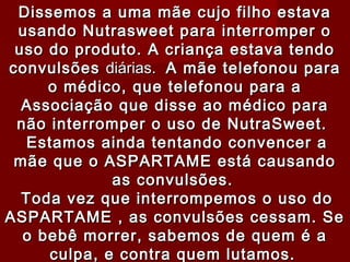 Dissemos a uma mãe cujo filho estava
 usando Nutrasweet para interromper o
 uso do produto. A criança estava tendo
convulsões diárias.  A mãe telefonou para
     o médico, que telefonou para a
  Associação que disse ao médico para
 não interromper o uso de NutraSweet.
   Estamos ainda tentando convencer a
 mãe que o ASPARTAME está causando
             as convulsões.
  Toda vez que interrompemos o uso do
ASPARTAME , as convulsões cessam. Se
  o bebê morrer, sabemos de quem é a
     culpa, e contra quem lutamos.
 