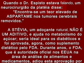 Quando o Dr. Espisto estava falando, um
neurocirurgião da platéia disse:
      “Encontra-se um teor elevado de
   ASPARTAME nos tumores cerebrais
removidos.”

    A STÉVIA, um adoçante natural, NÃO É
UM ADITIVO, e ajuda no metabolismo do
 açúcar; seria ideal para os diabéticos e
  foi aprovada, agora, como suplemento
dietético pelo FDA. Durante anos, o FDA,
   que é autoridade oficial nos EEUA na
      área de análise de alimentos e
medicamentos, adiou esta aprovação por
 