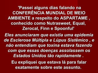 'Passei alguns dias falando na
    CONFERÊNCIA MUNDIAL DE MEIO
  AMBIENTE a respeito do ASPARTAME ,
   conhecido como Nutrasweet, Equal,
         Zerocal, Finn e Spoonful'
Eles anunciaram que existia uma epidemia
de Esclerose Múltipla e Lúpus Sistêmico , e
 não entendiam que toxina estava fazendo
  com que essas doenças assolassem os
    Estados Unidos tão rapidamente .
   Eu expliquei que estava lá para falar
     exatamente sobre este assunto.
 