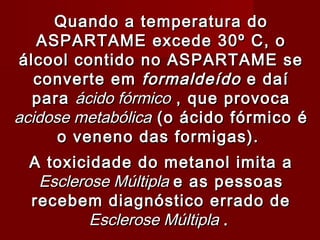 Quando a temperatura do
   ASPARTAME excede 30º C, o
 álcool contido no ASPARTAME se
   converte em formaldeído e daí
   para ácido fórmico , que provoca
acidose metabólica (o ácido fórmico é
      o veneno das formigas).
                   


 A toxicidade do metanol imita a
  Esclerose Múltipla e as pessoas
 recebem diagnóstico errado de
         Esclerose Múltipla .
 