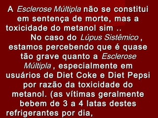 A Esclerose Múltipla não se constitui
   em sentença de morte, mas a
toxicidade do metanol sim ..
       No caso do Lúpus Sistêmico ,
 estamos percebendo que é quase
    tão grave quanto a Esclerose
     Múltipla , especialmente em
usuários de Diet Coke e Diet Pepsi
     por razão da toxicidade do
  metanol. (as vítimas geralmente
    bebem de 3 a 4 latas destes
refrigerantes por dia,
 