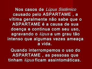 Nos casos de Lúpus Sistêmico
   causado pelo ASPARTAME , a
 vítima geralmente não sabe que o
   ASPARTAME é a causa de sua
  doença e continua com seu uso,
  agravando o lúpus a um grau tão
intenso que algumas vezes ameaça
              a vida.
                  


  Quando interrompemos o uso do
   ASPARTAME , as pessoas que
tinham lúpus ficam assintomáticas.
 