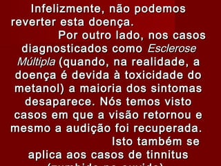 Infelizmente, não podemos
reverter esta doença.
          Por outro lado, nos casos
  diagnosticados como Esclerose
 Múltipla (quando, na realidade, a
 doença é devida à toxicidade do
 metanol) a maioria dos sintomas
   desaparece. Nós temos visto
 casos em que a visão retornou e
mesmo a audição foi recuperada.
                   Isto também se
   aplica aos casos de tinnitus
 