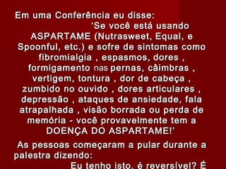 Em uma Conferência eu disse:
                 ‘Se você está usando
    ASPARTAME (Nutrasweet, Equal, e
Spoonful, etc.) e sofre de sintomas como
     fibromialgia , espasmos, dores ,
   formigamento nas pernas, câimbras ,
    vertigem, tontura , dor de cabeça ,
 zumbido no ouvido , dores articulares ,
 depressão , ataques de ansiedade, fala
 atrapalhada , visão borrada ou perda de
   memória - você provavelmente tem a
       DOENÇA DO ASPARTAME!’
                      


 As pessoas começaram a pular durante a
palestra dizendo:
             Eu tenho isto, é reversível? É
 