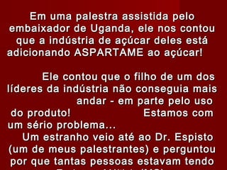 Em uma palestra assistida pelo
embaixador de Uganda, ele nos contou
 que a indústria de açúcar deles está
adicionando ASPARTAME ao açúcar!

       Ele contou que o filho de um dos
líderes da indústria não conseguia mais
              andar - em parte pelo uso
 do produto!               Estamos com
um sério problema...
   Um estranho veio até ao Dr. Espisto
(um de meus palestrantes) e perguntou
 por que tantas pessoas estavam tendo
 