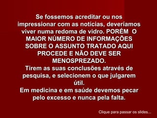 Se fossemos acreditar ou nos
impressionar com as notícias, deveríamos
 viver numa redoma de vidro. PORÉM O
   MAIOR NÚMERO DE INFORMAÇÕES
   SOBRE O ASSUNTO TRATADO AQUI
       PROCEDE E NÃO DEVE SER
             MENOSPREZADO.
   Tirem as suas conclusões através de
  pesquisa, e selecionem o que julgarem
                    útil.
 Em medicina e em saúde devemos pecar
      pelo excesso e nunca pela falta.

                          Clique para passar os slides...
 