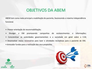 OBJETIVOS DA ABEM
ABEM tem como meta principal a reabilitação do paciente, favorecendo a máxima independência
funcional.
• Prestar orientação de neurorreabilitação;
• Divulgar a EM promovendo campanhas de esclarecimentos e informações;
• Conscientizar as autoridades governamentais e a sociedade em geral sobre a E.M;
• Desenvolver meios necessários para lazer e atividades recreativas para o paciente de EM;
• Arrecadar fundos para a realização dos seus propósitos
 