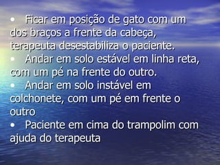 Ficar em posição de gato com um dos braços a frente da cabeça, terapeuta desestabiliza o paciente. Andar em solo estável em linha reta, com um pé na frente do outro. Andar em solo instável em colchonete, com um pé em frente o outro  Paciente em cima do trampolim com ajuda do terapeuta 