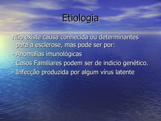 Etiologia Não existe causa conhecida ou determinantes para a esclerose, mas pode ser por:  - Anomalias imunológicas - Casos Familiares podem ser de indicio genético. - Infecção produzida por algum vírus latente  