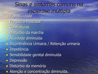 Sinas e sintomas comuns na esclerose múltipla Espasticidade Fraqueza Muscular Contraturas Distúrbio da marcha Acuidade diminuída Incontinência Urinaria / Retenção urinaria Impotência  Sensibilidade genital diminuída Depressão  Distúrbio da memória Atenção e concentração diminuída. 