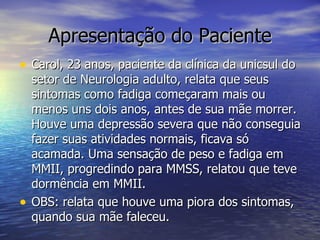 Apresentação do Paciente Carol, 23 anos, paciente da clínica da unicsul do setor de Neurologia adulto, relata que seus sintomas como fadiga começaram mais ou menos uns dois anos, antes de sua mãe morrer. Houve uma depressão severa que não conseguia fazer suas atividades normais, ficava só acamada. Uma sensação de peso e fadiga em MMII, progredindo para MMSS, relatou que teve dormência em MMII. OBS: relata que houve uma piora dos sintomas, quando sua mãe faleceu. 