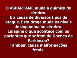 O ASPARTAME muda a química do
              cérebro.
   É a causa de diversos tipos de
 ataque. Esta droga muda os níveis
      de dopamina no cérebro.
  Imagine o que acontece com os
pacientes que sofrem de Doença de
            Parkinson?
   Também causa malformações
               fetais.
 