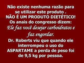 Não existe nenhuma razão para
   se utilizar este produto .
NÃO É UM PRODUTO DIETÉTICO!
 Os anais do congresso dizem:
Ele faz você desejar carboidratos e
          faz engordar.
Dr. Roberts viu que quando ele
     interrompeu o uso do
ASPARTAME a perda de peso foi
     de 9,5 kg por pessoa.
 