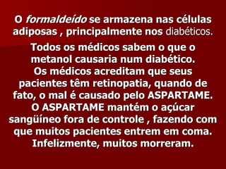 O formaldeído se armazena nas células
adiposas , principalmente nos diabéticos.
     Todos os médicos sabem o que o
     metanol causaria num diabético.
      Os médicos acreditam que seus
  pacientes têm retinopatia, quando de
 fato, o mal é causado pelo ASPARTAME.
     O ASPARTAME mantém o açúcar
sangüíneo fora de controle , fazendo com
 que muitos pacientes entrem em coma.
     Infelizmente, muitos morreram.
 