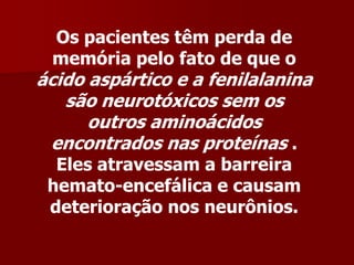 Os pacientes têm perda de
 memória pelo fato de que o
ácido aspártico e a fenilalanina
   são neurotóxicos sem os
      outros aminoácidos
 encontrados nas proteínas .
  Eles atravessam a barreira
 hemato-encefálica e causam
 deterioração nos neurônios.
 