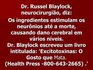Dr. Russel Blaylock,
       neurocirurgião, diz:
 Os ingredientes estimulam os
     neurônios até a morte,
  causando dano cerebral em
           vários níveis.
 Dr. Blaylock escreveu um livro
  intitulada: 'Excitotoxinas: O
         Gosto que Mata.
(Health Press -800-643-2665) .'
 