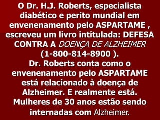 O Dr. H.J. Roberts, especialista
    diabético e perito mundial em
 envenenamento pelo ASPARTAME ,
escreveu um livro intitulada: DEFESA
   CONTRA A DOENÇA DE ALZHEIMER
          (1-800-814-8900 ).
       Dr. Roberts conta como o
  envenenamento pelo ASPARTAME
     está relacionado à doença de
     Alzheimer. E realmente está.
  Mulheres de 30 anos estão sendo
       internadas com Alzheimer.
 