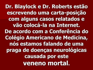 Dr. Blaylock e Dr. Roberts estão
 escrevendo uma carta-posição
  com alguns casos relatados e
    vão colocá-la na Internet.
De acordo com a Conferência do
Colégio Americano de Medicina,
  nós estamos falando de uma
praga de doenças neurológicas
        causada por este
        veneno mortal.
 