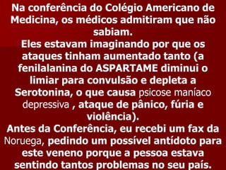 Na conferência do Colégio Americano de
 Medicina, os médicos admitiram que não
                    sabiam.
    Eles estavam imaginando por que os
    ataques tinham aumentado tanto (a
   fenilalanina do ASPARTAME diminui o
      limiar para convulsão e depleta a
  Serotonina, o que causa psicose maníaco
    depressiva , ataque de pânico, fúria e
                   violência).
Antes da Conferência, eu recebi um fax da
Noruega, pedindo um possível antídoto para
    este veneno porque a pessoa estava
  sentindo tantos problemas no seu país.
 