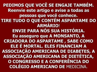 PEDIMOS QUE VOCÊ SE ENGAJE TAMBÉM.
   Reenvie este artigo e avise a todas as
        pessoas que você conhece.
TIRE TUDO O QUE CONTÉM ASPARTAME DO
                ARMÁRIO!
     ENVIE PARA NÓS SUA HISTÓRIA.
     Eu asseguro que A MONSANTO, A
 CRIADORA DO ASPARTAME , SABE COMO
    ELE É MORTAL. ELES FINANCIAM A
ASSOCIAÇÃO AMERICANA DE DIABETES, A
 ASSOCIAÇÃO AMERICANA DE DIETÉTICA,
   O CONGRESSO E A CONFERÊNCIA DO
    COLÉGIO AMERICANO DE MEDICINA.
 