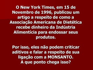 O New York Times, em 15 de
 Novembro de 1996, publicou um
    artigo a respeito de como a
Associação Americana de Dietética
   recebe dinheiro da Indústria
  Alimentícia para endossar seus
              produtos.

 Por isso, eles não podem criticar
 aditivos e falar a respeito de sua
    ligação com a MONSANTO.
      A que ponto chega isso?
 