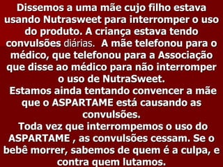 Dissemos a uma mãe cujo filho estava
usando Nutrasweet para interromper o uso
     do produto. A criança estava tendo
convulsões diárias. A mãe telefonou para o
  médico, que telefonou para a Associação
 que disse ao médico para não interromper
           o uso de NutraSweet.
 Estamos ainda tentando convencer a mãe
    que o ASPARTAME está causando as
                convulsões.
   Toda vez que interrompemos o uso do
 ASPARTAME , as convulsões cessam. Se o
bebê morrer, sabemos de quem é a culpa, e
           contra quem lutamos.
 