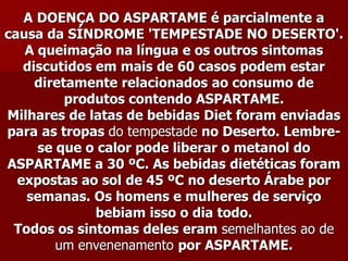 A DOENÇA DO ASPARTAME é parcialmente a
causa da SÍNDROME 'TEMPESTADE NO DESERTO'.
   A queimação na língua e os outros sintomas
   discutidos em mais de 60 casos podem estar
     diretamente relacionados ao consumo de
          produtos contendo ASPARTAME.
Milhares de latas de bebidas Diet foram enviadas
para as tropas do tempestade no Deserto. Lembre-
     se que o calor pode liberar o metanol do
ASPARTAME a 30 ºC. As bebidas dietéticas foram
  expostas ao sol de 45 ºC no deserto Árabe por
   semanas. Os homens e mulheres de serviço
              bebiam isso o dia todo.
 Todos os sintomas deles eram semelhantes ao de
        um envenenamento por ASPARTAME.
 