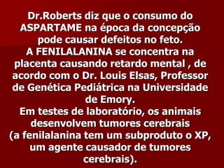 Dr.Roberts diz que o consumo do
  ASPARTAME na época da concepção
      pode causar defeitos no feto.
    A FENILALANINA se concentra na
 placenta causando retardo mental , de
 acordo com o Dr. Louis Elsas, Professor
 de Genética Pediátrica na Universidade
                de Emory.
  Em testes de laboratório, os animais
     desenvolvem tumores cerebrais
(a fenilalanina tem um subproduto o XP,
     um agente causador de tumores
                cerebrais).
 