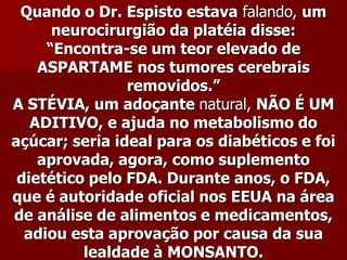 Quando o Dr. Espisto estava falando, um
      neurocirurgião da platéia disse:
     “Encontra-se um teor elevado de
    ASPARTAME nos tumores cerebrais
                removidos.”
A STÉVIA, um adoçante natural, NÃO É UM
   ADITIVO, e ajuda no metabolismo do
açúcar; seria ideal para os diabéticos e foi
    aprovada, agora, como suplemento
 dietético pelo FDA. Durante anos, o FDA,
que é autoridade oficial nos EEUA na área
de análise de alimentos e medicamentos,
  adiou esta aprovação por causa da sua
          lealdade à MONSANTO.
 