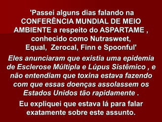'Passei alguns dias falando na
    CONFERÊNCIA MUNDIAL DE MEIO
  AMBIENTE a respeito do ASPARTAME ,
       conhecido como Nutrasweet,
     Equal, Zerocal, Finn e Spoonful'
Eles anunciaram que existia uma epidemia
de Esclerose Múltipla e Lúpus Sistêmico , e
 não entendiam que toxina estava fazendo
  com que essas doenças assolassem os
    Estados Unidos tão rapidamente .
   Eu expliquei que estava lá para falar
     exatamente sobre este assunto.
 