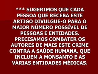 *** SUGERIMOS QUE CADA
   PESSOA QUE RECEBA ESTE
 ARTIGO DIVULGUE-O PARA O
 MAIOR NÚMERO POSSÍVEL DE
    PESSOAS E ENTIDADES.
  PRECISAMOS COMBATER OS
AUTORES DE MAIS ESTE CRIME
CONTRA A SAÚDE HUMANA, QUE
  INCLUEM A MONSANTO E AS
 VÁRIAS ENTIDADES MÉDICAS.
 