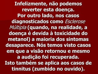 Infelizmente, não podemos
        reverter esta doença.
      Por outro lado, nos casos
   diagnosticados como Esclerose
  Múltipla (quando, na realidade, a
  doença é devida à toxicidade do
 metanol) a maioria dos sintomas
desaparece. Nós temos visto casos
 em que a visão retornou e mesmo
      a audição foi recuperada.
Isto também se aplica aos casos de
   tinnitus (zumbido no ouvido).
 