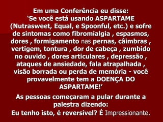 Em uma Conferência eu disse:
      „Se você está usando ASPARTAME
(Nutrasweet, Equal, e Spoonful, etc.) e sofre
 de sintomas como fibromialgia , espasmos,
dores , formigamento nas pernas, câimbras ,
vertigem, tontura , dor de cabeça , zumbido
  no ouvido , dores articulares , depressão ,
  ataques de ansiedade, fala atrapalhada ,
 visão borrada ou perda de memória - você
      provavelmente tem a DOENÇA DO
                ASPARTAME!‟
 As pessoas começaram a pular durante a
             palestra dizendo:
Eu tenho isto, é reversível? É Impressionante.
 