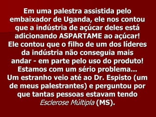 Em uma palestra assistida pelo
 embaixador de Uganda, ele nos contou
  que a indústria de açúcar deles está
  adicionando ASPARTAME ao açúcar!
Ele contou que o filho de um dos líderes
    da indústria não conseguia mais
 andar - em parte pelo uso do produto!
   Estamos com um sério problema...
Um estranho veio até ao Dr. Espisto (um
de meus palestrantes) e perguntou por
   que tantas pessoas estavam tendo
         Esclerose Múltipla (MS).
 