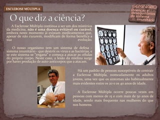 A Esclerose Múltipla continua a ser um dos mistérios da medicina, não é uma doença evitável ou curável, embora neste momento já existam medicamentos que, apesar de não curarem, modificam de forma benéfica a sua evolução.            O nosso organismo tem um sistema de defesa - sistema imunitário - que destrói os vírus e as bactérias, e se este sistema se "engana” e começa a atacar as células do próprio corpo. Neste caso, a lesão da mielina surge por haver produção de auto-anticorpos que a atacam.  O que diz a ciência?ESCLEROSE MÚLTIPLAHá um padrão de pessoas susceptíveis de contrair a Esclerose Múltipla, nomeadamente os adultos jovens, uma vez que os sintomas são habitualmente mais evidentes entre os 20 e os 40 anos de idade. A Esclerose Múltipla ocorre poucas vezes em pessoas com menos de 15 e com mais de 50 anos de idade, sendo mais frequente nas mulheres do que nos homens.