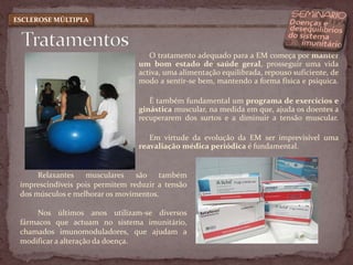 TratamentosESCLEROSE MÚLTIPLAO tratamento adequado para a EM começa por manter um bom estado de saúde geral, prosseguir uma vida activa, uma alimentação equilibrada, repouso suficiente, de modo a sentir-se bem, mantendo a forma física e psíquica.É também fundamental um programa de exercícios e ginástica muscular, na medida em que, ajuda os doentes a recuperarem dos surtos e a diminuir a tensão muscular. Em virtude da evolução da EM ser imprevisível uma reavaliação médica periódica é fundamental. Relaxantes musculares são também imprescindíveis pois permitem reduzir a tensão dos músculos e melhorar os movimentos. Nos últimos anos utilizam-se diversos fármacos que actuam no sistema imunitário, chamados imunomoduladores, que ajudam a modificar a alteração da doença.