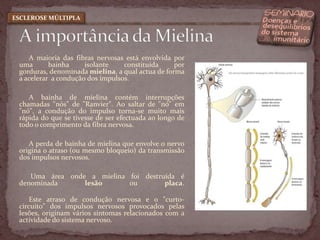 A maioria das fibras nervosas está envolvida por uma bainha isolante constituída por gorduras, denominada mielina, a qual actua de forma a acelerar  a condução dos impulsos. A bainha de mielina contém interrupções chamadas "nós" de "Ranvier". Ao saltar de "nó" em "nó", a condução do impulso torna-se muito mais rápida do que se tivesse de ser efectuada ao longo de todo o comprimento da fibra nervosa. A perda de bainha de mielina que envolve o nervo origina o atraso (ou mesmo bloqueio) da transmissão dos impulsos nervosos. Uma área onde a mielina foi destruída é denominada lesão ou placa.Este atraso de condução nervosa e o "curto-circuito" dos impulsos nervosos provocados pelas lesões, originam vários sintomas relacionados com a actividade do sistema nervoso. A importância da MielinaESCLEROSE MÚLTIPLA