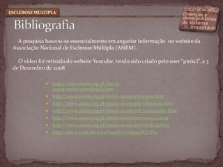 Bibliografia ESCLEROSE MÚLTIPLA    A pesquisa baseou-se essencialmente em angariar informação  no website da Associação Nacional de Esclerose Múltipla (ANEM).   O vídeo foi retirado do website Youtube, tendo sido criado pelo user “pinkci”, a 3 de Dezembro de 2008http://www.anem.org.pt/menu-anem/esclerosemultipla.htmhttp://www.anem.org.pt/menu-anem/em-tipos.htmhttp://www.anem.org.pt/menu-anem/em-sintomas.htmhttp://www.anem.org.pt/menu-anem/em-tratamento.htmhttp://www.anem.org.pt/menu-anem/em-ciencia.htmhttp://www.anem.org.pt/menu-anem/em-mielina.htmhttp://www.youtube.com/watch?v=Mp1t2XYtKlw